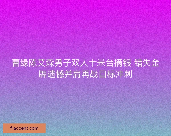 曹缘陈艾森男子双人十米台摘银 错失金牌遗憾并肩再战目标冲刺