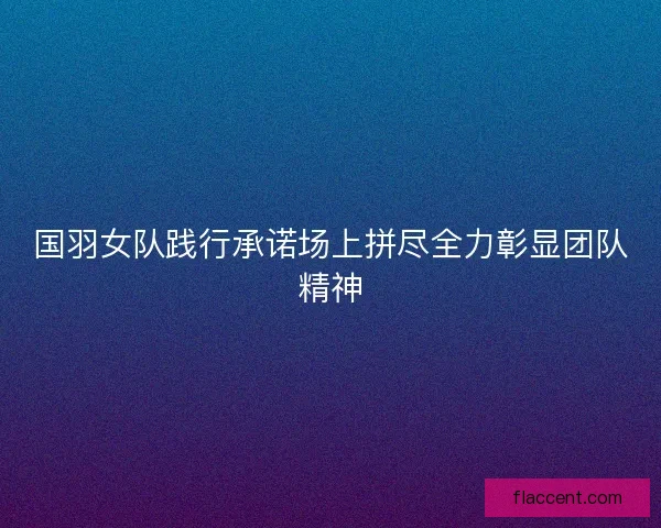 国羽女队践行承诺场上拼尽全力彰显团队精神