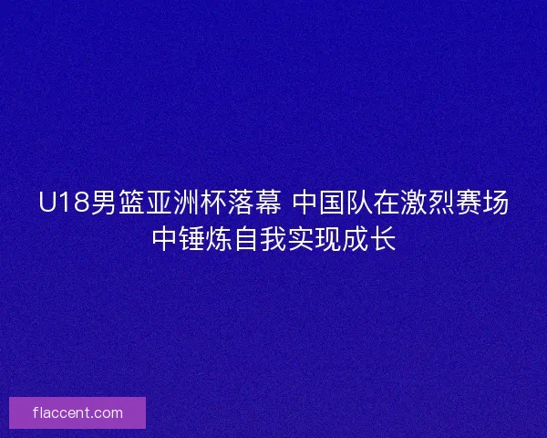 U18男篮亚洲杯落幕 中国队在激烈赛场中锤炼自我实现成长