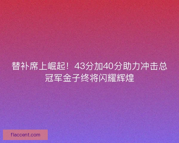 替补席上崛起！43分加40分助力冲击总冠军金子终将闪耀辉煌